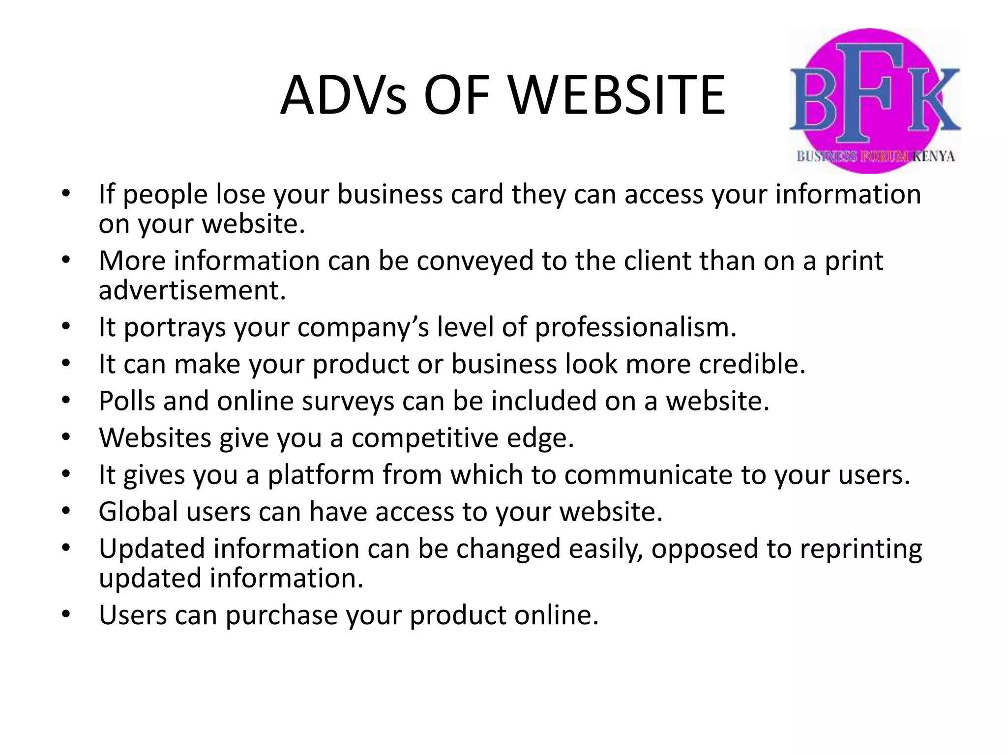 ADVs OF WEBSITE
• If people lose your business card they can access your information
on your website.
• More information can be conveyed to the client than on a print
advertisement.
• It portrays your company’s level of professionalism.
• It can make your product or business look more credible.
• Polls and online surveys can be included on a website.
• Websites give you a competitive edge.
• It gives you a platform from which to communicate to your users.
• Global users can have access to your website.
• Updated information can be changed easily, opposed to reprinting
updated information.
• Users can purchase your product online.
 