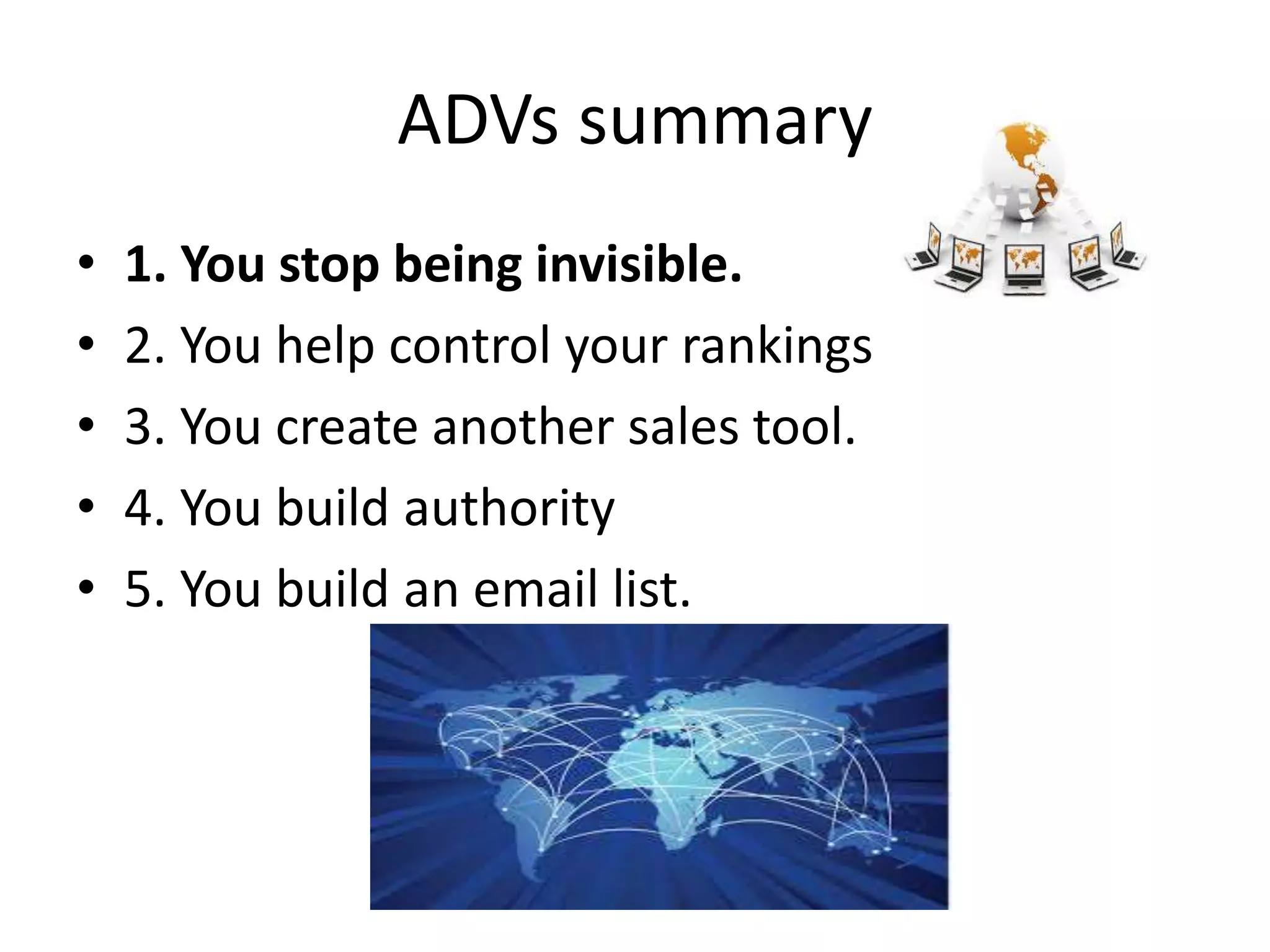 ADVs summary
• 1. You stop being invisible.
• 2. You help control your rankings
• 3. You create another sales tool.
• 4. You build authority
• 5. You build an email list.
 