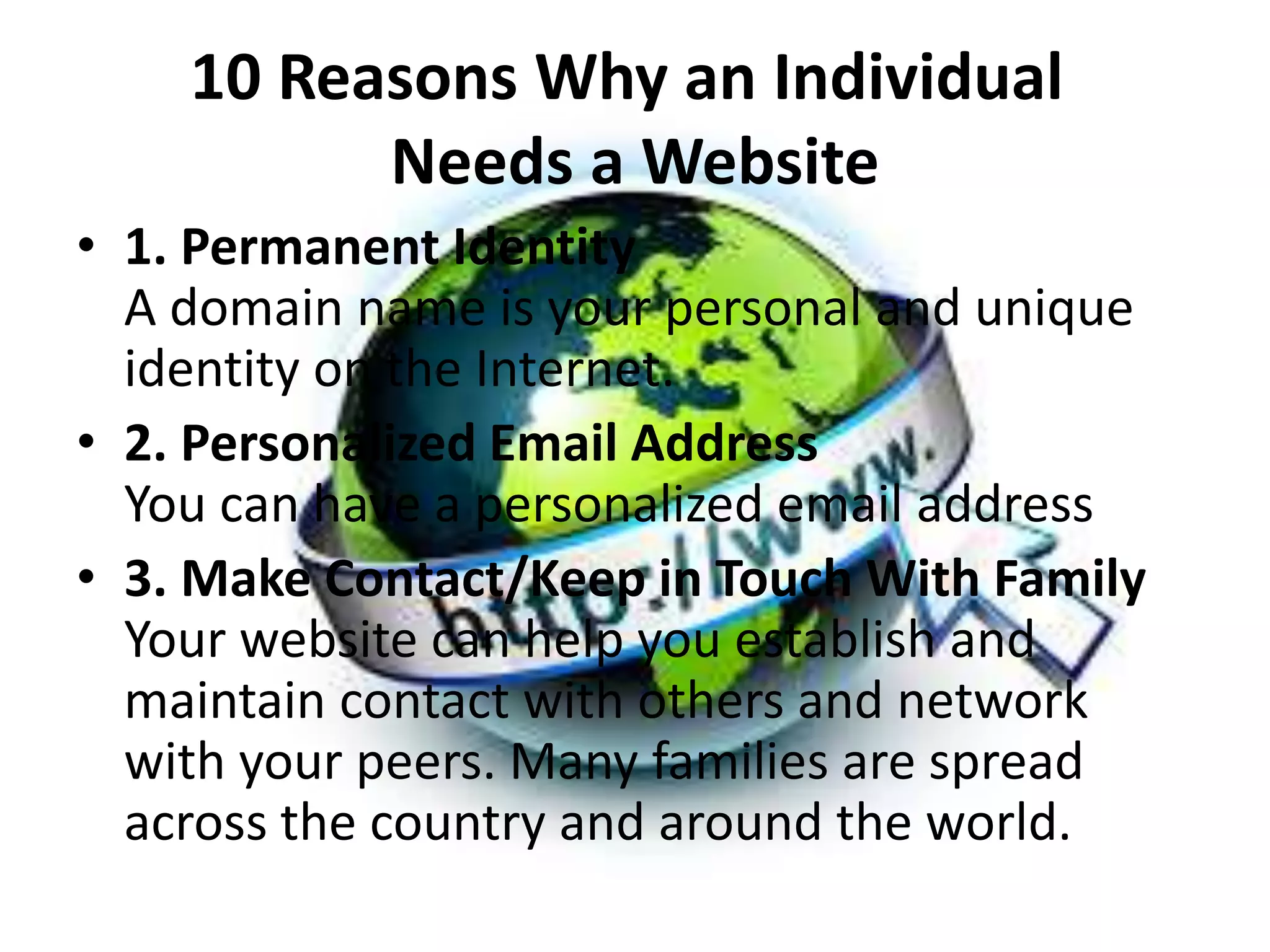 10 Reasons Why an Individual
Needs a Website
• 1. Permanent Identity
A domain name is your personal and unique
identity on the Internet.
• 2. Personalized Email Address
You can have a personalized email address
• 3. Make Contact/Keep in Touch With Family
Your website can help you establish and
maintain contact with others and network
with your peers. Many families are spread
across the country and around the world.
 