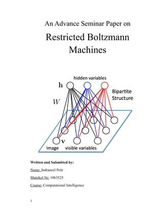 An Advance Seminar Paper on
Restricted Boltzmann
Machines
Written and Submitted by:
Name: Indraneel Pole
Matrikel Nr: 1063525
Course: Computational Intelligence
1
 