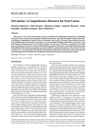 Asian Pacific Journal of Cancer Prevention, Vol 17, 2016 1333
DOI:http://dx.doi.org/10.7314/APJCP.2016.17.3.1333
OrCanome: a Comprehensive Resource for Oral Cancer Research
Asian Pac J Cancer Prev, 17 (3),
Introduction
The incidence of oral and oropharangeal cancers is
globally increasing at a very alarming rate. The 2012
report of Globocan shows 1,98,975 cases of incidence of
cancer of lip and oral cavity across the world and has a
very low survival rate (around 50%) (Ferlay et al., 2015).
It is the eleventh most common cancer across the world
and is found to be more prevalent in men than in women.
Oral cancer, a subset of Head and Neck cancer, is the
most prevalent cancers in males in India (Coelho, 2012).
Ahigher prevalence of oral cancer in Indian subcontinent
can be associated to the higher exposure of risk factors
such as tobacco especially the smokeless form (Mehrotra
andYadav, 2006).Advanced screening and early detection
approaches are being followed across the world including
India to detect pre-cancerous lesions (Mehrotra and Gupta,
2011; Rajaraman et al., 2015).
Since oral cancer poses a high disease burden globally,
studies which unravel the underlying mechanistic insights
have started emerging. Over the last few years, studies
have been reported which have explored the genic
associations to understand the molecular mechanisms.
Of late, high-throughput genome-scale studies have also
been reported uncovering the mutational landscape of the
cancer (India Project Team of the International Cancer
Genome, 2013).Apart from this, gene expression analysis
involving microarrays have also been reported (Reis et al.,
2011; Saeed et al., 2015). Such high throughput studies
elevate the volume of the data, thus systematic collection
1
Biomedical Informatics Center, Institute of Cytology and Preventive Oncology, Noida, Uttar Pradesh, 2
Bioinformatics Center, Indian
Council of Medical Research, New Delhi, 3
Centre for Bioinformatics, Maharshi Dayanand University, Rohtak, 4
Institute of Cytology
and Preventive Oncology, Noida, Uttar Pradesh, India *For correspondence: directoricpo@icmr.org.in, rmehrotra@icmr.org.in
Abstract
	 Oral cancer is one of the most prevalent cancers in India but the underlying mechanisms are minimally
unraveled. Cancer research has immensely benefited from genome scale high throughput studies which have
contributed to expanding the volume of data. Such datasets also exist for oral cancer genes but there has been
no consolidated approach to integrate the data to reveal meaningful biological information. OrCanome is one
of the largest and comprehensive, user-friendly databases of oral cancer. It features a compilation of over 900
genes dysregulated in oral cancer and provides detailed annotations of the genes, transcripts and proteins along
with additional information encompassing expression, inhibitors, epitopes and pathways. The resource has been
envisioned as a one-stop solution for genomic, transcriptomic and proteomic annotation of these genes and the
integrated approach will facilitate the identification of potential biomarkers and therapeutic targets.
Keywords: Oral cancer - resource - annotation - genes - biomarkers
RESEARCH ARTICLE
OrCanome: a Comprehensive Resource for Oral Cancer
Deeksha Bhartiya1
, Amit Kumar1
, Harpreet Singh2
, Amitesh Sharma2
, Anita
Kaushik3
, Suchitra Kumari1
, Ravi Mehrotra4
*
and annotation of the relevant biological information
become inevitable.
There have been insufficient efforts in accumulating
the data associated with oral cancer. Gadewal and Zingde,
2011 reported the Oral Cancer Gene Database with a total
of 374 genes (Gadewal and Zingde, 2011). Mitra et al.,
2012 reported Head and Neck and Oral Cancer Database
(HNOCDB) with a total of 415 genes (Mitra et al., 2012).
These datasets have been compiled on the evidences
based on the available literature. Though these databases
cover a number of genes involved in oral cancer, a larger
proportion of genes studied in oral cancer are completely
missing. Moreover, these databases focus mostly on the
genomic aspects of these genes and there is no dataset
focusing on the various transcriptomic and the proteomic
aspects. There is a scarcity of such resources comprising
of integrated genomic, transcriptomic and proteomic
information of the genes involved in oral cancer.
Targeted gene approaches have picked up a fewer
number of genes as compared to the genome scale
studies and the available databases have thus missed out
a considerable proportion of the genes. With an increase
in the abundance of the high-throughput studies, there
has been an explosion in datasets (Reuter et al., 2015).
Identification of drug targets and chemical inhibitors for
these genes becomes highly laborious as these datasets are
scattered across different repositories (Thariat et al., 2015).
With a growing corpus of genome, proteome and chemical
information on oral cancer, there is an urgent need to
develop a consolidated database. It has become imperative
 
