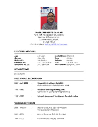 MASRIAH BINTI DAHLAN
A2-1-104, Pangsapuri Sri Meranti,
Bandar Sri Damansara,
52200 Kuala Lumpur.
013-3819063
E-mail address: justm_justd@yahoo.com
PERSONAL PARTICULAR
Age : 40 years Marital Status: Married
Gender : Female Race : Malay
Nationality : Malaysian Religion : Muslim
Identity Card : 741110-01-5026 DOB : 10 Nov 1974
Telephone No (H) : 013-3819063 Place of Birth : Tangkak, Johor
LIFE OBJECTIVES
Live in Faith!
EDUCATIONAL BACKGROUND
2007 – July 2010 : Universiti Putra Malaysia (UPM)
Diploma In Youth Development Work
1996 – 1997 : Universiti Teknologi MARA(UiTM)
Certificate in Computer Programming
1987 – 1991 : Sekolah Menengah Tun Mamat, Tangkak, Johor
WORKING EXPERIENCE
2006 – Present : Project Executive (Special Project)
Yayasan Salam Malaysia
2003 – 2006 : Market Surveyor, TNS (M) Sdn Bhd
1999 – 2002 : IT Coordinator, IHS (M) Sdn Bhd
 