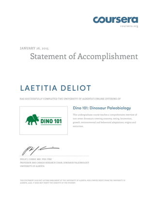 coursera.org
Statement of Accomplishment
JANUARY 26, 2015
LAETITIA DELIOT
HAS SUCCESSFULLY COMPLETED THE UNIVERSITY OF ALBERTA'S ONLINE OFFERING OF
Dino 101: Dinosaur Paleobiology
This undergraduate course teaches a comprehensive overview of
non-avian dinosaurs covering anatomy, eating, locomotion,
growth, environmental and behavioral adaptations, origins and
extinction.
PHILIP J. CURRIE, MSC, PHD, FRSC
PROFESSOR AND CANADA RESEARCH CHAIR, DINOSAUR PALEOBIOLOGY
UNIVERSITY OF ALBERTA
THIS STATEMENT DOES NOT AFFIRM ENROLMENT AT THE UNIVERSITY OF ALBERTA, NOR CONFER CREDIT FROM THE UNIVERSITY OF
ALBERTA. ALSO, IT DOES NOT VERIFY THE IDENTITY OF THE STUDENT.
 