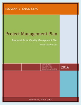 REJUVENATE - SALON & SPA
NORTHEASTERN
UNIVERSITY, CPS
(EDUCATIONAL PROJECT)
2016
Project Management Plan
Responsible for Quality Management Plan
Reekita Shah Alias Gala
N O R W O O D , M A - 0 2 0 6 2
 