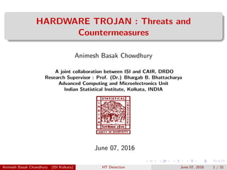 HARDWARE TROJAN : Threats and
Countermeasures
Animesh Basak Chowdhury
A joint collaboration between ISI and CAIR, DRDO
Research Supervisor : Prof. (Dr.) Bhargab B. Bhattacharya
Advanced Computing and Microelectronics Unit
Indian Statistical Institute, Kolkata, INDIA
June 07, 2016
Animesh Basak Chowdhury (ISI Kolkata) HT Detection June 07, 2016 1 / 31
 
