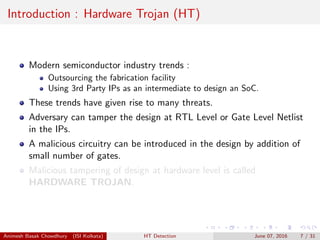 Introduction : Hardware Trojan (HT)
Modern semiconductor industry trends :
Outsourcing the fabrication facility
Using 3rd Party IPs as an intermediate to design an SoC.
These trends have given rise to many threats.
Adversary can tamper the design at RTL Level or Gate Level Netlist
in the IPs.
A malicious circuitry can be introduced in the design by addition of
small number of gates.
Malicious tampering of design at hardware level is called
HARDWARE TROJAN.
Animesh Basak Chowdhury (ISI Kolkata) HT Detection June 07, 2016 7 / 31
 