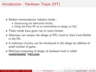 Introduction : Hardware Trojan (HT)
Modern semiconductor industry trends :
Outsourcing the fabrication facility
Using 3rd Party IPs as an intermediate to design an SoC.
These trends have given rise to many threats.
Adversary can tamper the design at RTL Level or Gate Level Netlist
in the IPs.
A malicious circuitry can be introduced in the design by addition of
small number of gates.
Malicious tampering of design at hardware level is called
HARDWARE TROJAN.
Animesh Basak Chowdhury (ISI Kolkata) HT Detection June 07, 2016 7 / 31
 