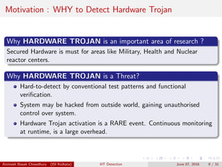 Motivation : WHY to Detect Hardware Trojan
Why HARDWARE TROJAN is an important area of research ?
Secured Hardware is must for areas like Military, Health and Nuclear
reactor centers.
Why HARDWARE TROJAN is a Threat?
Hard-to-detect by conventional test patterns and functional
veriﬁcation.
System may be hacked from outside world, gaining unauthorised
control over system.
Hardware Trojan activation is a RARE event. Continuous monitoring
at runtime, is a large overhead.
Animesh Basak Chowdhury (ISI Kolkata) HT Detection June 07, 2016 9 / 31
 