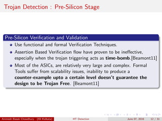 Trojan Detection : Pre-Silicon Stage
Pre-Silicon Veriﬁcation and Validation
Use functional and formal Veriﬁcation Techniques.
Assertion Based Veriﬁcation ﬂow have proven to be ineﬀective,
especially when the trojan triggering acts as time-bomb.[Beamont11]
Most of the ASICs, are relatively very large and complex. Formal
Tools suﬀer from scalability issues, inability to produce a
counter-example upto a certain level doesn’t guarantee the
design to be Trojan Free. [Beamont11]
Animesh Basak Chowdhury (ISI Kolkata) HT Detection June 07, 2016 12 / 31
 