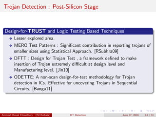 Trojan Detection : Post-Silicon Stage
Design-for-TRUST and Logic Testing Based Techniques
Lesser explored area.
MERO Test Patterns : Signiﬁcant contribution in reporting trojans of
smaller sizes using Statistical Approach. [RSubhra09]
DFTT : Design for Trojan Test , a framework deﬁned to make
insertion of Trojan extremely diﬃcult at design level and
Manufacturing level. [Jin10]
ODETTE: A non-scan design-for-test methodology for Trojan
detection in ICs. Eﬀective for uncovering Trojans in Sequential
Circuits. [Banga11]
Animesh Basak Chowdhury (ISI Kolkata) HT Detection June 07, 2016 14 / 31
 