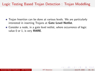 Logic Testing Based Trojan Detection : Trojan Modelling
Trojan Insertion can be done at various levels. We are particularly
interested in inserting Trojans at Gate Level Netlist.
Consider a node, in a gate level netlist, where occurrence of logic
value 0 or 1, is very RARE.
Animesh Basak Chowdhury (ISI Kolkata) HT Detection June 07, 2016 16 / 31
 