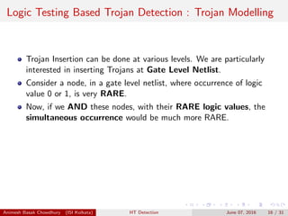 Logic Testing Based Trojan Detection : Trojan Modelling
Trojan Insertion can be done at various levels. We are particularly
interested in inserting Trojans at Gate Level Netlist.
Consider a node, in a gate level netlist, where occurrence of logic
value 0 or 1, is very RARE.
Now, if we AND these nodes, with their RARE logic values, the
simultaneous occurrence would be much more RARE.
Animesh Basak Chowdhury (ISI Kolkata) HT Detection June 07, 2016 16 / 31
 