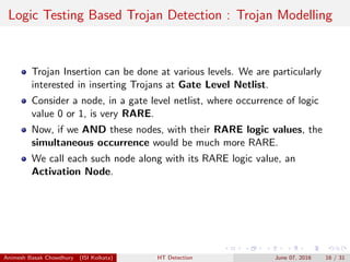 Logic Testing Based Trojan Detection : Trojan Modelling
Trojan Insertion can be done at various levels. We are particularly
interested in inserting Trojans at Gate Level Netlist.
Consider a node, in a gate level netlist, where occurrence of logic
value 0 or 1, is very RARE.
Now, if we AND these nodes, with their RARE logic values, the
simultaneous occurrence would be much more RARE.
We call each such node along with its RARE logic value, an
Activation Node.
Animesh Basak Chowdhury (ISI Kolkata) HT Detection June 07, 2016 16 / 31
 