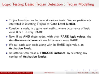 Logic Testing Based Trojan Detection : Trojan Modelling
Trojan Insertion can be done at various levels. We are particularly
interested in inserting Trojans at Gate Level Netlist.
Consider a node, in a gate level netlist, where occurrence of logic
value 0 or 1, is very RARE.
Now, if we AND these nodes, with their RARE logic values, the
simultaneous occurrence would be much more RARE.
We call each such node along with its RARE logic value, an
Activation Node.
An attacker can make a TRIGGER instance, by selecting any
number of Activation Nodes.
Animesh Basak Chowdhury (ISI Kolkata) HT Detection June 07, 2016 16 / 31
 