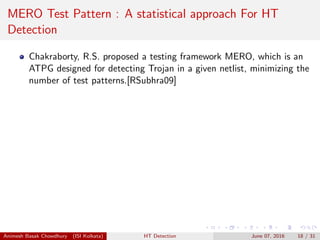 MERO Test Pattern : A statistical approach For HT
Detection
Chakraborty, R.S. proposed a testing framework MERO, which is an
ATPG designed for detecting Trojan in a given netlist, minimizing the
number of test patterns.[RSubhra09]
Animesh Basak Chowdhury (ISI Kolkata) HT Detection June 07, 2016 18 / 31
 
