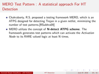MERO Test Pattern : A statistical approach For HT
Detection
Chakraborty, R.S. proposed a testing framework MERO, which is an
ATPG designed for detecting Trojan in a given netlist, minimizing the
number of test patterns.[RSubhra09]
MERO utilizes the concept of N-detect ATPG scheme. The
framework generates test patterns which can activate the Activation
Node to its RARE valued logic at least N times.
Animesh Basak Chowdhury (ISI Kolkata) HT Detection June 07, 2016 18 / 31
 