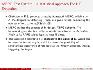 MERO Test Pattern : A statistical approach For HT
Detection
Chakraborty, R.S. proposed a testing framework MERO, which is an
ATPG designed for detecting Trojan in a given netlist, minimizing the
number of test patterns.[RSubhra09]
MERO utilizes the concept of N-detect ATPG scheme. The
framework generates test patterns which can activate the Activation
Node to its RARE valued logic at least N times.
The underlying assumption is, increasing the value of N, would also
increase the testset length, which increases the possibility of
simultaneous occurrence of rare logic at the Trigger instances, thereby
triggering the trojan.
Animesh Basak Chowdhury (ISI Kolkata) HT Detection June 07, 2016 18 / 31
 