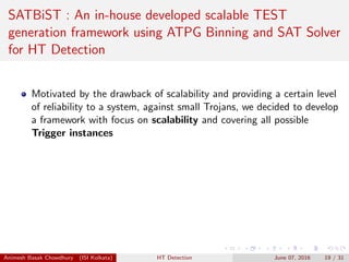 SATBiST : An in-house developed scalable TEST
generation framework using ATPG Binning and SAT Solver
for HT Detection
Motivated by the drawback of scalability and providing a certain level
of reliability to a system, against small Trojans, we decided to develop
a framework with focus on scalability and covering all possible
Trigger instances
Animesh Basak Chowdhury (ISI Kolkata) HT Detection June 07, 2016 19 / 31
 