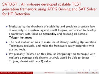 SATBiST : An in-house developed scalable TEST
generation framework using ATPG Binning and SAT Solver
for HT Detection
Motivated by the drawback of scalability and providing a certain level
of reliability to a system, against small Trojans, we decided to develop
a framework with focus on scalability and covering all possible
Trigger instances
The next motivation was to make use of already existing Optimization
Techniques available, and make the framework easily integrable with
existing tools.
We primarily focussed on this area, as integrating this technique with
multiple parameter side channel analysis would be able to detect
Trojans, almost with any Q value.
Animesh Basak Chowdhury (ISI Kolkata) HT Detection June 07, 2016 19 / 31
 