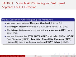 SATBiST : Scalable ATPG Binning and SAT Based
Approach For HT Detection
Points Considered while designing the Framework
We have taken value of Rareness threshold θ, to be 0.1.
The trigger instances consist of 3 Activation Nodes, i.e. Q=3.
The trigger instances directly corrupt a primary output(PO) or a
set of POs.
We use the tools like ATALANTA ATPG tool [ATALANTA], HOPE
fault Simulator [HOPE], Transition Probability Calculator(TPC)
[Salmani12] from trust-hub.org and zchaﬀ SAT Solver [zChaﬀ].
Animesh Basak Chowdhury (ISI Kolkata) HT Detection June 07, 2016 20 / 31
 