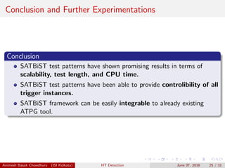 Conclusion and Further Experimentations
Conclusion
SATBiST test patterns have shown promising results in terms of
scalability, test length, and CPU time.
SATBiST test patterns have been able to provide controlibility of all
trigger instances.
SATBiST framework can be easily integrable to already existing
ATPG tool.
Animesh Basak Chowdhury (ISI Kolkata) HT Detection June 07, 2016 25 / 31
 