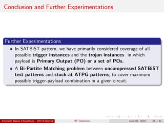 Conclusion and Further Experimentations
Further Experimentations
In SATBiST pattern, we have primarily considered coverage of all
possible trigger instances and the trojan instances in which
payload is Primary Output (PO) or a set of POs.
A Bi-Partite Matching problem between uncompressed SATBiST
test patterns and stuck-at ATPG patterns, to cover maximum
possible trigger-payload combination in a given circuit.
Animesh Basak Chowdhury (ISI Kolkata) HT Detection June 07, 2016 26 / 31
 