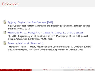 References
Eggersgl, Stephan, and Rolf Drechsler [Rolf]
High Quality Test Pattern Generation and Boolean Satisﬁability. Springer Science
Business Media, 2012.
Moskewicz, M. W., Madigan, C. F., Zhao, Y., Zhang, L., Malik, S. [zChaﬀ]
”CHAFF: Engineering an eﬃcient SAT solver.” Proceedings of the 38th annual
Design Automation Conference. ACM, 2001.
Beamont, Mark et al. [Beamont11]
”Hardware Trojan : Threat, Prevention and Countermeasures, A Literature survey.”
Unclassiﬁed Report, Australian Government, Department of Defence. 2011
Animesh Basak Chowdhury (ISI Kolkata) HT Detection June 07, 2016 30 / 31
 