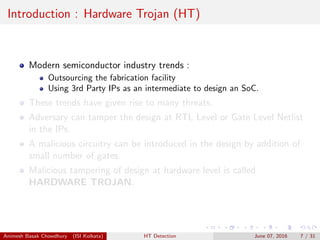 Introduction : Hardware Trojan (HT)
Modern semiconductor industry trends :
Outsourcing the fabrication facility
Using 3rd Party IPs as an intermediate to design an SoC.
These trends have given rise to many threats.
Adversary can tamper the design at RTL Level or Gate Level Netlist
in the IPs.
A malicious circuitry can be introduced in the design by addition of
small number of gates.
Malicious tampering of design at hardware level is called
HARDWARE TROJAN.
Animesh Basak Chowdhury (ISI Kolkata) HT Detection June 07, 2016 7 / 31
 