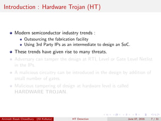 Introduction : Hardware Trojan (HT)
Modern semiconductor industry trends :
Outsourcing the fabrication facility
Using 3rd Party IPs as an intermediate to design an SoC.
These trends have given rise to many threats.
Adversary can tamper the design at RTL Level or Gate Level Netlist
in the IPs.
A malicious circuitry can be introduced in the design by addition of
small number of gates.
Malicious tampering of design at hardware level is called
HARDWARE TROJAN.
Animesh Basak Chowdhury (ISI Kolkata) HT Detection June 07, 2016 7 / 31
 