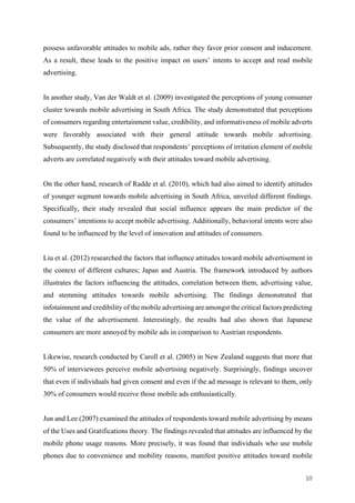 10	
possess unfavorable attitudes to mobile ads, rather they favor prior consent and inducement.
As a result, these leads to the positive impact on users’ intents to accept and read mobile
advertising.
In another study, Van der Waldt et al. (2009) investigated the perceptions of young consumer
cluster towards mobile advertising in South Africa. The study demonstrated that perceptions
of consumers regarding entertainment value, credibility, and informativeness of mobile adverts
were favorably associated with their general attitude towards mobile advertising.
Subsequently, the study disclosed that respondents’ perceptions of irritation element of mobile
adverts are correlated negatively with their attitudes toward mobile advertising.
On the other hand, research of Radde et al. (2010), which had also aimed to identify attitudes
of younger segment towards mobile advertising in South Africa, unveiled different findings.
Specifically, their study revealed that social influence appears the main predictor of the
consumers’ intentions to accept mobile advertising. Additionally, behavioral intents were also
found to be influenced by the level of innovation and attitudes of consumers.
Liu et al. (2012) researched the factors that influence attitudes toward mobile advertisement in
the context of different cultures; Japan and Austria. The framework introduced by authors
illustrates the factors influencing the attitudes, correlation between them, advertising value,
and stemming attitudes towards mobile advertising. The findings demonstrated that
infotainment and credibility of the mobile advertising are amongst the critical factors predicting
the value of the advertisement. Interestingly, the results had also shown that Japanese
consumers are more annoyed by mobile ads in comparison to Austrian respondents.
Likewise, research conducted by Caroll et al. (2005) in New Zealand suggests that more that
50% of interviewees perceive mobile advertising negatively. Surprisingly, findings uncover
that even if individuals had given consent and even if the ad message is relevant to them, only
30% of consumers would receive those mobile ads enthusiastically.
Jun and Lee (2007) examined the attitudes of respondents toward mobile advertising by means
of the Uses and Gratifications theory. The findings revealed that attitudes are influenced by the
mobile phone usage reasons. More precisely, it was found that individuals who use mobile
phones due to convenience and mobility reasons, manifest positive attitudes toward mobile
 