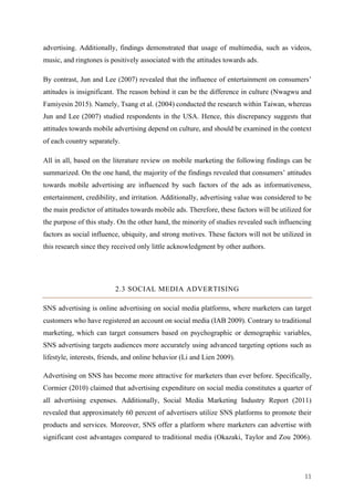 11	
advertising. Additionally, findings demonstrated that usage of multimedia, such as videos,
music, and ringtones is positively associated with the attitudes towards ads.
By contrast, Jun and Lee (2007) revealed that the influence of entertainment on consumers’
attitudes is insignificant. The reason behind it can be the difference in culture (Nwagwu and
Famiyesin 2015). Namely, Tsang et al. (2004) conducted the research within Taiwan, whereas
Jun and Lee (2007) studied respondents in the USA. Hence, this discrepancy suggests that
attitudes towards mobile advertising depend on culture, and should be examined in the context
of each country separately.
All in all, based on the literature review on mobile marketing the following findings can be
summarized. On the one hand, the majority of the findings revealed that consumers’ attitudes
towards mobile advertising are influenced by such factors of the ads as informativeness,
entertainment, credibility, and irritation. Additionally, advertising value was considered to be
the main predictor of attitudes towards mobile ads. Therefore, these factors will be utilized for
the purpose of this study. On the other hand, the minority of studies revealed such influencing
factors as social influence, ubiquity, and strong motives. These factors will not be utilized in
this research since they received only little acknowledgment by other authors.
2.3 SOCIAL MEDIA ADVERTISING
SNS advertising is online advertising on social media platforms, where marketers can target
customers who have registered an account on social media (IAB 2009). Contrary to traditional
marketing, which can target consumers based on psychographic or demographic variables,
SNS advertising targets audiences more accurately using advanced targeting options such as
lifestyle, interests, friends, and online behavior (Li and Lien 2009).
Advertising on SNS has become more attractive for marketers than ever before. Specifically,
Cormier (2010) claimed that advertising expenditure on social media constitutes a quarter of
all advertising expenses. Additionally, Social Media Marketing Industry Report (2011)
revealed that approximately 60 percent of advertisers utilize SNS platforms to promote their
products and services. Moreover, SNS offer a platform where marketers can advertise with
significant cost advantages compared to traditional media (Okazaki, Taylor and Zou 2006).
 
