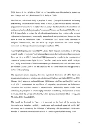 15	
2009; Shim et al. 2015; Choi et al. 2009; Lee 2013) to mobile advertising and social networking
sites (Paragas et al. 2011; Hashim et al 2015; Wei et al. 2015).
The Uses and Gratification theory is proposed to study: (1) the gratifications that are holding
and attracting consumers to the various forms of media, (2) the rationale behind consumers’
engagement in various types of media behavior, and (3) the characteristics of content that can
satisfy social and psychological needs of consumers (Wimmer and Dominick 1994). Moreover,
U & G theory helps to explain the role of audiences in opting for a certain media type and
claims that media consumers are driven by personal needs and gratifications (Blumer and Katz
1974; Krcmar and Strizhakova 2009). To summarize, U&G theory views consumers as
energetic communicators, who are driven by unique motivations that differ amongst
individuals and throughout communication process (Rubin 2009).
According to Eighmey and McCord (1998), U&G theory plays an essential role in delivering
in-depth insights of customers’ motivations and concerns in the traditional media environment.
However, Liu et al. (2012) claimed that U&G theory can be extended to the examination of
consumers’ perceptions on digital devices. Therefore, based on the studies which employed
U&G theory in the context of mobile devices (Nwagwu and Famiyesin 2015) and social media
environment (Duffet 2015) it can be concluded that the same dimensions are applicable to
mobile SNS advertising.
The agreement remains regarding the most significant dimensions of U&G theory and
comprise informativeness, irritation and entertainment (Eighmey and McCord 1998; Luo 2002;
Okazaki 2004). Moreover, studies of Okazaki (2004) along with Wang and Sun (2010) and Liu
et al. (2012) demonstrated the usefulness of integrating entertainment and information
dimensions into individual construct – informativeness. Additionally, another crucial factor
influencing the perception of advertising by consumers is credibility, since customers evaluate
to which extent the service is trustworthy before pursuing information (Choi, Hwang, and
McMillan 2008; Okazaki 2005).
The model, as displayed in Figure 1, is proposed on the basis of the premise that
informativeness, irritation, credibility, creativeness, and emotional appeal of mobile SNS
advertising are all influencing the evaluation of advertising value by consumers. Meanwhile,
attitudes of consumers towards ads are evoked as a result of perceived advertising value.
 