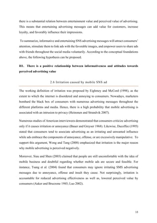18	
there is a substantial relation between entertainment value and perceived value of advertising.
This means that entertaining advertising messages can add value for customers, increase
loyalty, and favorably influence their impressions.
To summarize, informative and entertaining SNS advertising messages will attract consumers’
attention, stimulate them to link ads with the favorable images, and empower users to share ads
with friends throughout the social media voluntarily. According to the conceptual foundations
above, the following hypothesis can be proposed.
H1. There is a positive relationship between informativeness and attitudes towards
perceived advertising value
2.6 Irritation caused by mobile SNS ad
The working definition of irritation was proposed by Eighmey and McCord (1998), as the
extent to which the internet is disordered and annoying to consumers. Nowadays, marketers
bombard the black box of consumers with numerous advertising messages throughout the
different platforms and media. Hence, there is a high probability that mobile advertising is
associated with an intrusion to privacy (Heinonen and Strandvik 2007).
Numerous studies of American interviewees demonstrated that consumers criticize advertising
only if it causes irritation or annoyance (Bauer and Greyser 1968). Likewise, Ducoffee (1995)
stated that consumers tend to associate advertising as an irritating and unwanted influence
while ads embrace the components of annoyance, offense, or are excessively manipulative. To
support this argument, Wong and Tang (2008) emphasized that irritation is the major reason
why mobile advertising is perceived negatively.
Moreover, Siau and Shen (2003) claimed that people are still uncomfortable with the idea of
mobile business and doubtful regarding whether mobile ads are secure and feasible. For
instance, Tsang et al. (2004) found that consumers may ignore irritating SMS advertising
messages due to annoyance, offense and insult they cause. Not surprisingly, irritation is
accountable for reduced advertising effectiveness as well as, lowered perceived value by
consumers (Aaker and Bruzzone 1985; Luo 2002).
 