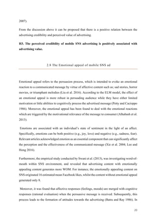 20	
2007).
From the discussion above it can be proposed that there is a positive relation between the
advertising credibility and perceived value of advertising.
H3. The perceived credibility of mobile SNS advertising is positively associated with
advertising value.
2.8 The Emotional appeal of mobile SNS ad
Emotional appeal refers to the persuasion process, which is intended to evoke an emotional
reaction to a communicated message by virtue of affective content such as; sad stories, horror
movies, or triumphant melodies (Liu et al. 2016). According to the ELM model, the effect of
an emotional appeal is more robust in persuading audience while they have either limited
motivation or little abilities to cognitively process the advertised message (Petty and Cacioppo
1986). Moreover, the emotional appeal has been found to deal with the emotional reactions
which are triggered by the motivational relevance of the message to consumer (Alhabash et al.
2013).
Emotions are associated with an individual’s state of sentiment in the light of an affect.
Specifically, emotions can be both positive (e.g., joy, love) and negative (e.g., sadness, fear).
Relevant articles acknowledged emotion as an essential component that can significantly affect
the perception and the effectiveness of the communicated message (Xie et al. 2004; Lee and
Hong 2016).
Furthermore, the empirical study conducted by Swani et al. (2013), was investigating word-of-
mouth within SNS environment, and revealed that advertising content with emotionally
appealing content generates more WOM. For instance, the emotionally appealing content on
SNS originated 16 estimated mean Facebook likes, whilst the content without emotional appeal
generated only 8.
Moreover, it was found that affective responses (feelings, moods) are merged with cognitive
responses (rational evaluation) when the persuasive message is received. Subsequently, this
process leads to the formation of attitudes towards the advertising (Batra and Ray 1986). In
 