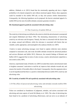21	
addition, Alhabash et al. (2013) found that the emotionally appealing ads have a higher
probability to be shared compared to ads without emotional appeal. Hence, these arguments
could be extended to the mobile SNS ads, as they also possess similar characteristics.
Consequently, the following hypothesis can be proposed: the heavier emotional appeal of a
mobile SNS ad, the more favorable attitudes consumer generates towards it.
H4. Emotional appeal is positively associated with advertising value
2.9 The Creativity of mobile SNS ad
The creativity of advertising was defined as the extent to which the advertisement is unexpected
and original (Haberland and Dacin 1992). The dominating characteristics of advertising
creativity are relevance and divergence. Namely, the latter is concerned with the factors that
are unique, unusual and different, whilst the relevance is associated with factors that are
valuable, useful, appropriate, and meaningful to the audience (Smith et al. 2007).
Creative in nature advertising messages were found to capture relatively more attention
compared to noncreative ads, and evoke favorable attitudes towards the advertised products
and services (Reinartz and Saffert 2013). Moreover, the research findings of Reinartz and
Saffert (2013) suggested that in terms of sales revenue, creative advertisement outperform a
non-creative ad by 100%.
Likewise, experimental study of Smith et al. (2007) revealed that creative advertisement tends
to heighten consumers’ motivation to read the ad, improves their attitudes towards ads, and
ensures the transfer of favorable affect to the brand. Consequently, from the arguments above
it can be hypothesized that there is a positive relationship between mobile SNA creativity and
advertising value.
H5. Creativity of mobile SNS ad is positively associated with advertising value
2.10 The effect of perceived advertising value and attitudes towards mobile SNS
advertising
Values are considered as foundations of judgments, attitudes, and actions associated with
advertising and some aspects of social life (Beatty et al. 1985). The value of advertising has
been found to be a predictor of advertising effectiveness, and can serve as an indicator of
 