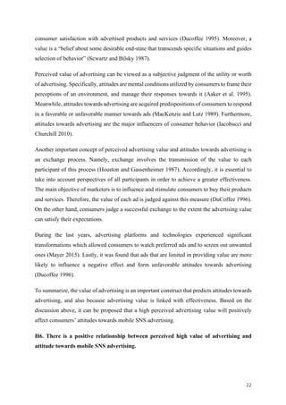 22	
consumer satisfaction with advertised products and services (Ducoffee 1995). Moreover, a
value is a “belief about some desirable end-state that transcends specific situations and guides
selection of behavior” (Scwartz and Bilsky 1987).
Perceived value of advertising can be viewed as a subjective judgment of the utility or worth
of advertising. Specifically, attitudes are mental conditions utilized by consumers to frame their
perceptions of an environment, and manage their responses towards it (Aaker et al. 1995).
Meanwhile, attitudes towards advertising are acquired predispositions of consumers to respond
in a favorable or unfavorable manner towards ads (MacKenzie and Lutz 1989). Furthermore,
attitudes towards advertising are the major influencers of consumer behavior (Iacobucci and
Churchill 2010).
Another important concept of perceived advertising value and attitudes towards advertising is
an exchange process. Namely, exchange involves the transmission of the value to each
participant of this process (Houston and Gassenheimer 1987). Accordingly, it is essential to
take into account perspectives of all participants in order to achieve a greater effectiveness.
The main objective of marketers is to influence and stimulate consumers to buy their products
and services. Therefore, the value of each ad is judged against this measure (DuCoffee 1996).
On the other hand, consumers judge a successful exchange to the extent the advertising value
can satisfy their expectations.
During the last years, advertising platforms and technologies experienced significant
transformations which allowed consumers to watch preferred ads and to screen out unwanted
ones (Mayer 2015). Lastly, it was found that ads that are limited in providing value are more
likely to influence a negative effect and form unfavorable attitudes towards advertising
(Ducoffee 1996).
To summarize, the value of advertising is an important construct that predicts attitudes towards
advertising, and also because advertising value is linked with effectiveness. Based on the
discussion above, it can be proposed that a high perceived advertising value will positively
affect consumers’ attitudes towards mobile SNS advertising.
H6. There is a positive relationship between perceived high value of advertising and
attitude towards mobile SNS advertising.
 