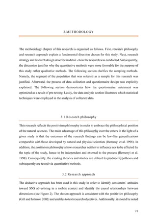 23	
3.METHODOLOGY
The methodology chapter of this research is organized as follows. First, research philosophy
and research approach explain a fundamental direction chosen for this study. Next, research
strategy and research design describe in detail - how the research was conducted. Subsequently,
the discussion justifies why the quantitative methods were more favorable for the purpose of
this study rather qualitative methods. The following section clarifies the sampling methods.
Namely, the segment of the population that was selected as a sample for this research was
justified. Afterward, the process of data collection and questionnaire design was explicitly
explained. The following section demonstrates how the questionnaire instrument was
optimized as a result of pre-testing. Lastly, the data analysis section illustrates which statistical
techniques were employed in the analysis of collected data.
3.1 Research philosophy
This research reflects the positivism philosophy in order to embrace the philosophical position
of the natural sciences. The main advantage of this philosophy over the others in the light of a
given study is that the outcomes of the research findings can be law-like generalizations
comparable with those developed by natural and physical scientists (Remenyi et al. 1998). In
addition, the positivism philosophy allows researcher neither to influence nor to be affected by
the topic of the study, hence to be independent and external to the process (Remenyi et al.
1998). Consequently, the existing theories and studies are utilized to produce hypotheses and
subsequently are tested via quantitative methods.
3.2 Research approach
The deductive approach has been used in this study in order to identify consumers’ attitudes
toward SNS advertising in a mobile context and identify the causal relationships between
dimensions (see Figure 2). The chosen approach is consistent with the positivism philosophy
(Gill and Johnson 2002) and enables to test research objectives. Additionally, it should be noted
 
