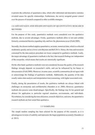 25	
it permits the collection of quantitative data, which after inferential and descriptive statistics
revealed causes for specific relationships. Furthermore, the survey assigned greater control
over the process of research compared to other available strategies.
3.4 ADVANTAGES AND DISADVANTAGES OF QUANTITATIVE RESEARCH
METHODS
For the purpose of this study, quantitative methods were considered over the qualitative
methods, due to several advantages. Firstly, quantitative methods allow to test and validate
formerly constructed theories regarding why and how the phenomena occur (Field 2009).
Secondly, the chosen method supplies quantitative, accurate, numerical data, which is collected
moderately quickly and at a lower cost (Bryman and Bell 2011). Hence, the time and resources
consumed by the data analysis procedure are lesser compared to qualitative methods. Lastly,
the major advantage of quantitative methods is the fact, that research findings are independent
of the researcher, which means that results are statistically significant.
On the other hand, qualitative methods were not considered, because the quality of the research
findings strongly depends on researcher’s skills, and can be influenced by his biases or
idiosyncrasies (Field 2009). Moreover, in some cases, scientific communities do not agree with
or acknowledge the findings of qualitative methods. Additionally, the quantity of the data
usually makes data analysis and interpretation time-consuming, with higher associated costs.
Finally, during the presentation of results, the qualitative methods are always linked with
challenges on anonymity and confidentiality (Saunders et al. 2008). However, quantitative
methods also possess some disadvantages. Specifically, the findings may be too general and
abstract for application to particular regional situations, environments, and individuals.
Nevertheless, by considering the time allocation, research objectives, and aims, the quantitative
research methods are best suited than qualitative.
3.5 SAMPLING
The simple random sampling has been selected for the purpose of this research, as it is
advantageous in terms of usability and represents the larger population accurately (Saunders et
al. 2013).
 