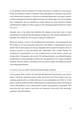 26	
It was decided to select the students of Coventry University as a sample for several reasons.
Firstly, the multitude of studies revealed the online usage patterns of consumers. Specifically,
it was found that the Generation Y, also known as Millennial generation, is the major consumer
of online technological and online digital innovations like mobile apps and social networking
sites. Consequently, they are considered as a target audience for online advertisers (Dlondo
and Dhurup 2013; Hadija et al. 2012; Logan et al. 2013; Ramnarain and Govender 2013; Taylor
et al. 2011).
Secondly, some of the studies have identified that students are the heavy users of social
networking sites compared with other segments (Jordaan et al. 2011; Saxena and Khanna 2013;
Shambare 2012; Smith et al. 2012); thus are exposed to mobile SNA.
During the research, a total of 150 self-administered questionnaires were disseminated, and
90% of them, or 135 were returned by interviewees. Nevertheless, 10 questionnaires were not
inserted into the data analysis set, because respondents did not match the required criteria of
having an account on social networking sites. Additionally, after a further filtering, the
remaining 6% of questionnaires, or 9 were excluded because of such reason as outliers and
missing values. Consequently, only a total of 116 valid questionnaires were utilized throughout
the data analysis, which means that a response rate was equivalent to 77%. Lastly, it should be
noted that since the sample is considered as the convenience sample, the findings are limited
in providing generalizations.
3.6 DATA COLLECTION AND QUESTIONNAIRE DESIGN
For the purpose of this research, the structured self-administered questionnaires were used in
order to collect the substantial amount of data. Interviewees were firstly asked to pass two
screening questions prior to a further allowance in survey participation (see Table 2). At this
point, it should be pointed out that no differentiation was made between mobile advertising on
various SNS platforms, and no advertisement’s picture was presented to respondents. This
means that they were asked to recall their own experiences with mobile SNS advertising,
regardless of the SNS platform.
 
