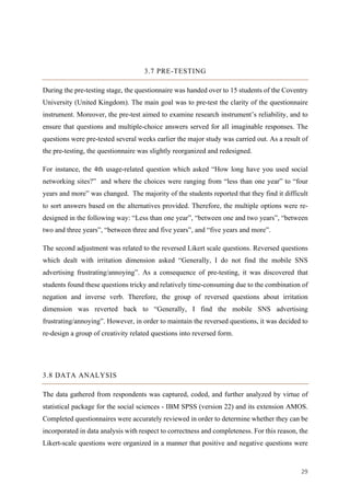 29	
3.7 PRE-TESTING
During the pre-testing stage, the questionnaire was handed over to 15 students of the Coventry
University (United Kingdom). The main goal was to pre-test the clarity of the questionnaire
instrument. Moreover, the pre-test aimed to examine research instrument’s reliability, and to
ensure that questions and multiple-choice answers served for all imaginable responses. The
questions were pre-tested several weeks earlier the major study was carried out. As a result of
the pre-testing, the questionnaire was slightly reorganized and redesigned.
For instance, the 4th usage-related question which asked “How long have you used social
networking sites?” and where the choices were ranging from “less than one year” to “four
years and more” was changed. The majority of the students reported that they find it difficult
to sort answers based on the alternatives provided. Therefore, the multiple options were re-
designed in the following way: “Less than one year”, “between one and two years”, “between
two and three years”, “between three and five years”, and “five years and more”.
The second adjustment was related to the reversed Likert scale questions. Reversed questions
which dealt with irritation dimension asked “Generally, I do not find the mobile SNS
advertising frustrating/annoying”. As a consequence of pre-testing, it was discovered that
students found these questions tricky and relatively time-consuming due to the combination of
negation and inverse verb. Therefore, the group of reversed questions about irritation
dimension was reverted back to “Generally, I find the mobile SNS advertising
frustrating/annoying”. However, in order to maintain the reversed questions, it was decided to
re-design a group of creativity related questions into reversed form.
3.8 DATA ANALYSIS
The data gathered from respondents was captured, coded, and further analyzed by virtue of
statistical package for the social sciences - IBM SPSS (version 22) and its extension AMOS.
Completed questionnaires were accurately reviewed in order to determine whether they can be
incorporated in data analysis with respect to correctness and completeness. For this reason, the
Likert-scale questions were organized in a manner that positive and negative questions were
 