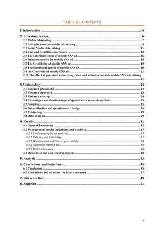 3	
TABLE OF CONTENTS
1.Introduction	..................................................................................................................	4	
2. Literature review	..........................................................................................................	6	
2.1 Mobile Marketing	................................................................................................................	7	
2.2 Attitudes towards mobile advertising	..................................................................................	8	
2.3 Social Media Advertising	...................................................................................................	11	
2.4 Uses and Gratifications theory	..........................................................................................	14	
2.5 The Informativeness of mobile SNS ad	..............................................................................	16	
2.6 Irritation caused by mobile SNS ad	...................................................................................	18	
2.7 The Credibility of mobile SNS ad	......................................................................................	19	
2.8 The Emotional appeal of mobile SNS ad	...........................................................................	20	
2.9 the Creativity of mobile SNS ad	........................................................................................	21	
2.10 The effect of perceived advertising value and attitudes towards mobile SNS advertising
	.................................................................................................................................................	21	
3.Methodology	................................................................................................................	23	
3.1 Research philosophy	..........................................................................................................	23	
3.2 Research approach	............................................................................................................	23	
3.3 Research strategy	...............................................................................................................	24	
3.4 Advantages and disadvantages of quantitative research methods	.....................................	25	
3.5 Sampling	............................................................................................................................	25	
3.6 Data collection and questionnaire design	..........................................................................	26	
3.7 Pre-testing	..........................................................................................................................	29	
3.8 Data analysis	......................................................................................................................	29	
4. Results	........................................................................................................................	31	
4.1 General Tendencies	...........................................................................................................	32	
4.2 Measurement model (reliability and validity)	...................................................................	37	
4.2.1 Confirmatory factor analysis	...............................................................................................	37	
4.2.2 Validity and Reliability	.......................................................................................................	37	
4.2.3 Discriminant and Convergent validity	.................................................................................	38	
4.2.4		Common	method	bias	........................................................................................................	40	
4.2.5	Multicollinearity	..................................................................................................................	40	
4.3 Hypothesis test and structural paths	.................................................................................	40	
5. Analysis	......................................................................................................................	42	
6. Conclusions and limitations	.......................................................................................	45	
6.1 Conclusion	.........................................................................................................................	45	
6.2 Limitations and direction for future research.	..................................................................	47	
7. Reference list	..............................................................................................................	49	
8.	Appendix	.....................................................................................................................	61	
 