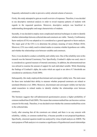 30	
frequently substituted in order to prevent a solely selected column of answers.
Firstly, this study attempted to gain an overall overview of responses. Therefore, it was decided
to use descriptive statistical analysis in order to reveal response patterns of students with
regards to the requested questions. Moreover, descriptive analysis was beneficial in
understanding demographic and usage characteristics of students.
Secondly, it was decided to employ more complicated statistical techniques in order to identify
whether relationships between collected data and constructs are viable. Namely, Confirmatory
factor analysis (CFA) was adopted as it is considered as a general approach to factor analysis.
The major goal of the CFA is to determine the primary meaning of items (Pallant 2010).
Moreover, CFA was widely used in related studies to examine whether hypotheses are viable,
and whether the relationships exist between variables and constructs.
Next, it was decided to conduct a reliability and validity tests. One of the reliability tests in this
research was the Internal Consistency Test. Specifically, Cronbach’s alpha was used, since it
is considered as a general measure of internal consistency. In addition, the aforementioned test
was utilized to examine the amount of support for each individual variable. While illustrating
the findings of Cronbach’s alpha, the scales which are equal or are above 0.7 thresholds are
considered as satisfactory (Field 2009).
Subsequently, this study employed discriminant and convergent validity tests. The main cause
for these tests included their ability to measure whether proposed constructs are related or
unrelated (Domino et al. 2006). Moreover, discriminant and convergent validity test had also
aided researchers in related studies to identify whether the relationships exist between
constructs.
The literature suggests that self-administered questionnaires possess a higher probability of
common method bias (Field 2009). This means that common method bias can become a serious
concern for this study. Therefore, it was decided to test whether the common method bias exists
in the collected data.
Lastly, after ensuring that all the constructs are related, and there is no any concern with
reliability, validity, or common method bias, it became possible to test proposed hypotheses.
Specifically, structural equation model was analyzed by virtue of path analysis on AMOS. The
main purpose of Path analysis is to examine a significance of hypothesized causal relationships
 
