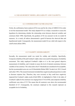 37	
4.2 MEASUREMENT MODEL (RELIABILITY AND VALIDITY)
4.2.1 CONFIRMATORY FACTOR ANALYSIS
Firstly, the confirmatory factor analysis (CFA) was used by the virtue of AMOS 22.0 in order
to test the measurement model. This study adopted CFA as it helps a researcher to assess the
hypothesis by determining whether the relationship exists between observed variables and
constructs (Suhr 1990). Specifically, the goodness of fit was assessed via the six model fit
measures. As a result, all indices demonstrated a good fit between the observed data and
hypothesized model. Consequently, the measurement model fit was valid with respect to the
cutoff criteria (Kline 2005).
4.2.2 VALIDITY AND RELIABILITY
Secondly, the measurement model was tested for validity and reliability. Specifically,
Composite reliability (CR) and Cronbach’s alpha values were used for the purpose of reliability
assessment. This study employed Cronbach’s alpha as it is the most general objective
measurement of reliability, and it intends to assess the level of internal consistency between
variables of one construct. The values above the 0.7 thresholds are considered to be acceptable,
but the recommended scores are over 0.8 thresholds (Pallant 2009; Tavakol et al. 2011; Fornell
and Larker 1981). The research instrument included three negatively phrased questions in order
to decrease response bias. Therefore, they were reversed, or they could have negatively
impacted the Cronbach’s alpha results (Field 2009). As highlighted in Table 4, the index of
Cronbach’s alpha for the constructs was ranging from 0.714 to 0.942, and composite reliability
coefficients were above 0.713 This means that all constructs were above the recommended
threshold of 0.7. Consequently, the constructs employed in this research represent an
acceptable level of reliability.
 
