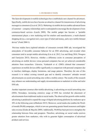 4	
1.INTRODUCTION
The latest developments in mobile technologies have established a new channel for advertisers.
Specifically, mobile devices have become an attractive channel for transmission of advertising
messages to consumers (Liu et al. 2012). Marketing via mobile devices enables advanced forms
of customer – company relationships and it is anticipated to encourage the development of new
commerce-based services (Laszlo 2009). The mobile gadget has become a “portable
entertainment player, a new marketing tool for retailers and manufacturers, a multi-channel
shopping device, a navigation tool, a new type of ticket and money, and a new mobile Intranet
device” (Funk 2004:1)
Previous studies have explored attitudes of consumers towards SMS ads, investigated the
antecedents of favorable consumer behavior for an SNS advertising, and revealed when
consumers tend to accept mobile advertising (Liu et al. 2012; Lee and Hong 2016; Nwagwu
and Famiyesin 2015). However, whether a difference exists in consumer perceptions of
advertising on mobile devices versus personal computers has not yet achieved considerable
attention from researchers. Likewise, Venkatesh et al. (2003) claimed that consumers’
experiences on mobile devices differ significantly in comparison with personal computers due
to interface challenges, display limitations, and usage patterns. Therefore, the aim of this
research is to reduce existing research gap and to identify consumers’ attitudes toward
advertisements on social networking sites within a mobile context. The results of this research
may enhance our understanding and supply recommendations to marketers to refine and tailor
SNS ads.
Another important construct after mobile advertising, is advertising on social networking sites
(SNS). Nowadays, increasing extensive usage of SNS has switched the placement of
advertisements from traditional media to social media. The observed fast growth within mobile
advertising is predicted to expand the usage of digital advertising platforms by marketers up to
30% in the following years (eMarketer 2015). Moreover, social media also enables the Word-
of-mouth (WoM) campaigns, which in turn are generating greater brand awareness and higher
sales revenue (Godes & Mayzlin 2009). Additionally, WoM has been proven to strengthen the
relationship between firms and prospects. Therefore, advertising on social media receives
greater attention from marketers, who wish to generate higher consumption of advertised
products and services.
 