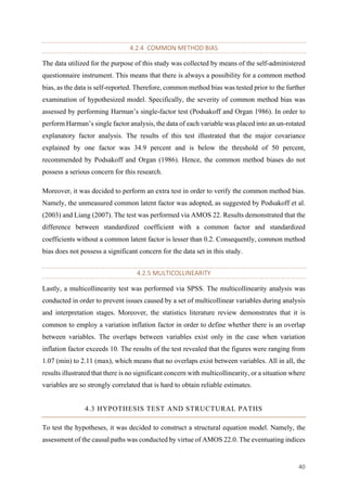 40	
4.2.4		COMMON	METHOD	BIAS		
The data utilized for the purpose of this study was collected by means of the self-administered
questionnaire instrument. This means that there is always a possibility for a common method
bias, as the data is self-reported. Therefore, common method bias was tested prior to the further
examination of hypothesized model. Specifically, the severity of common method bias was
assessed by performing Harman’s single-factor test (Podsakoff and Organ 1986). In order to
perform Harman’s single factor analysis, the data of each variable was placed into an un-rotated
explanatory factor analysis. The results of this test illustrated that the major covariance
explained by one factor was 34.9 percent and is below the threshold of 50 percent,
recommended by Podsakoff and Organ (1986). Hence, the common method biases do not
possess a serious concern for this research.
Moreover, it was decided to perform an extra test in order to verify the common method bias.
Namely, the unmeasured common latent factor was adopted, as suggested by Podsakoff et al.
(2003) and Liang (2007). The test was performed via AMOS 22. Results demonstrated that the
difference between standardized coefficient with a common factor and standardized
coefficients without a common latent factor is lesser than 0.2. Consequently, common method
bias does not possess a significant concern for the data set in this study.
4.2.5	MULTICOLLINEARITY	
Lastly, a multicollinearity test was performed via SPSS. The multicollinearity analysis was
conducted in order to prevent issues caused by a set of multicollinear variables during analysis
and interpretation stages. Moreover, the statistics literature review demonstrates that it is
common to employ a variation inflation factor in order to define whether there is an overlap
between variables. The overlaps between variables exist only in the case when variation
inflation factor exceeds 10. The results of the test revealed that the figures were ranging from
1.07 (min) to 2.11 (max), which means that no overlaps exist between variables. All in all, the
results illustrated that there is no significant concern with multicollinearity, or a situation where
variables are so strongly correlated that is hard to obtain reliable estimates.
4.3 HYPOTHESIS TEST AND STRUCTURAL PATHS
To test the hypotheses, it was decided to construct a structural equation model. Namely, the
assessment of the causal paths was conducted by virtue of AMOS 22.0. The eventuating indices
 