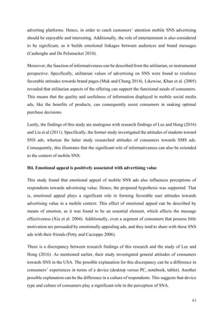 43	
adverting platforms. Hence, in order to catch customers’ attention mobile SNS advertising
should be enjoyable and interesting. Additionally, the role of entertainment is also considered
to be significant, as it builds emotional linkages between audiences and brand messages
(Cauberghe and De Pelsmacker 2010).
Moreover, the function of informativeness can be described from the utilitarian, or instrumental
perspective. Specifically, utilitarian values of advertising on SNS were found to reinforce
favorable attitudes towards brand pages (Muk and Chung 2014). Likewise, Khan et al. (2005)
revealed that utilitarian aspects of the offering can support the functional needs of consumers.
This means that the quality and usefulness of information displayed in mobile social media
ads, like the benefits of products, can consequently assist consumers in making optimal
purchase decisions.
Lastly, the findings of this study are analogous with research findings of Lee and Hong (2016)
and Liu et al (2011). Specifically, the former study investigated the attitudes of students toward
SNS ads, whereas the latter study researched attitudes of consumers towards SMS ads.
Consequently, this illustrates that the significant role of informativeness can also be extended
to the context of mobile SNS.
H4. Emotional appeal is positively associated with advertising value
This study found that emotional appeal of mobile SNS ads also influences perceptions of
respondents towards advertising value. Hence, the proposed hypothesis was supported. That
is, emotional appeal plays a significant role in forming favorable user attitudes towards
advertising value in a mobile context. This effect of emotional appeal can be described by
means of emotion, as it was found to be an essential element, which affects the message
effectiveness (Xiu et al. 2004). Additionally, even a segment of consumers that possess little
motivation are persuaded by emotionally appealing ads, and they tend to share with these SNS
ads with their friends (Petty and Cacioppo 2006).
There is a discrepancy between research findings of this research and the study of Lee and
Hong (2016). As mentioned earlier, their study investigated general attitudes of consumers
towards SNS in the USA. The possible explanation for this discrepancy can be a difference in
consumers’ experiences in terms of a device (desktop versus PC, notebook, tablet). Another
possible explanation can be the difference in a culture of respondents. This suggests that device
type and culture of consumers play a significant role in the perception of SNA.
 