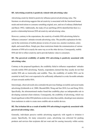 44	
H5. Advertising creativity is positively related with advertising value
Advertising creativity failed to positively influence perceived advertising value. The
literature on advertising suggests that ad creativity is associated with the functional human
needs and motivations to consume something original, new, and out of ordinary (Haberland
and Dacin 1992). Additionally, the study of Lee and Hong (2016) identified that there is a
positive relationship between SNS ad creativity and advertising value.
However, contrary to the expectations, the creativity of mobile SNS advertising failed to
influence consumers’ attitudes towards advertising value. The possible explanation for this
can be the restrictions of mobile phones in terms of screen size, monitor resolution, colors
depth, and sound effects. Simply put, these restrictions hinder the communication of various
elements of SNS ad in exactly the same way as on the other devices. Consequently, mobile
SNS ads fail to reflect creativity and to provide hedonic value to consumers.
H3. The perceived credibility of mobile SNS advertising is positively associated with
advertising value.
Contrary to the proposed hypothesis, the credibility failed to influence respondents’ attitudes
towards mobile SNS advertising. Namely, respondents claimed that they usually do not find
mobile SNS ads as trustworthy and credible. Thus, the credibility of mobile SNA can be
essential in itself, but is not expected to be sufficiently influential to evoke favorable attitudes
of users towards mobile SNA.
Interestingly, observed results also contradict the previous findings on mobile and social media
advertising (Goldsmith et al. 2000; Okazaki2004; Wang and Sun 2010; Lee and Hong 2016).
Specifically, the aforementioned studies found that credibility plays an indispensable role in
developing customer-client relations. Consequently, the credibility of advertising, which was
found significant within SNS platforms on devices other than mobile, should get more attention
from marketers in order to create more credible ads on mobile devices.
H2. The irritation felt as a result of mobile SNS advertising is negatively associated with
perceived advertising value.
Generally, individuals perceive mobile advertising negatively with regards to irritation it
causes. Specifically, for many consecutive years, advertising was criticized for pushing
products and services that recipients did not want and for causing insecurity within society
 