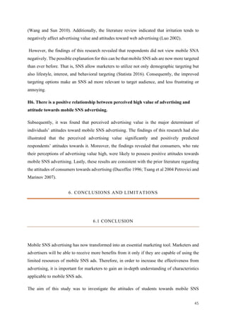 45	
(Wang and Sun 2010). Additionally, the literature review indicated that irritation tends to
negatively affect advertising value and attitudes toward web advertising (Luo 2002).
However, the findings of this research revealed that respondents did not view mobile SNA
negatively. The possible explanation for this can be that mobile SNS ads are now more targeted
than ever before. That is, SNS allow marketers to utilize not only demographic targeting but
also lifestyle, interest, and behavioral targeting (Statista 2016). Consequently, the improved
targeting options make an SNS ad more relevant to target audience, and less frustrating or
annoying.
H6. There is a positive relationship between perceived high value of advertising and
attitude towards mobile SNS advertising.
Subsequently, it was found that perceived advertising value is the major determinant of
individuals’ attitudes toward mobile SNS advertising. The findings of this research had also
illustrated that the perceived advertising value significantly and positively predicted
respondents’ attitudes towards it. Moreover, the findings revealed that consumers, who rate
their perceptions of advertising value high, were likely to possess positive attitudes towards
mobile SNS advertising. Lastly, these results are consistent with the prior literature regarding
the attitudes of consumers towards advertising (Ducoffee 1996; Tsang et al 2004 Petrovici and
Marinov 2007).
6. CONCLUSIONS AND LIMITATIONS
6.1 CONCLUSION
Mobile SNS advertising has now transformed into an essential marketing tool. Marketers and
advertisers will be able to receive more benefits from it only if they are capable of using the
limited resources of mobile SNS ads. Therefore, in order to increase the effectiveness from
advertising, it is important for marketers to gain an in-depth understanding of characteristics
applicable to mobile SNS ads.
The aim of this study was to investigate the attitudes of students towards mobile SNS
 