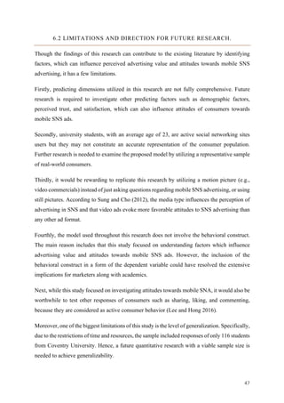 47	
6.2 LIMITATIONS AND DIRECTION FOR FUTURE RESEARCH.
Though the findings of this research can contribute to the existing literature by identifying
factors, which can influence perceived advertising value and attitudes towards mobile SNS
advertising, it has a few limitations.
Firstly, predicting dimensions utilized in this research are not fully comprehensive. Future
research is required to investigate other predicting factors such as demographic factors,
perceived trust, and satisfaction, which can also influence attitudes of consumers towards
mobile SNS ads.
Secondly, university students, with an average age of 23, are active social networking sites
users but they may not constitute an accurate representation of the consumer population.
Further research is needed to examine the proposed model by utilizing a representative sample
of real-world consumers.
Thirdly, it would be rewarding to replicate this research by utilizing a motion picture (e.g.,
video commercials) instead of just asking questions regarding mobile SNS advertising, or using
still pictures. According to Sung and Cho (2012), the media type influences the perception of
advertising in SNS and that video ads evoke more favorable attitudes to SNS advertising than
any other ad format.
Fourthly, the model used throughout this research does not involve the behavioral construct.
The main reason includes that this study focused on understanding factors which influence
advertising value and attitudes towards mobile SNS ads. However, the inclusion of the
behavioral construct in a form of the dependent variable could have resolved the extensive
implications for marketers along with academics.
Next, while this study focused on investigating attitudes towards mobile SNA, it would also be
worthwhile to test other responses of consumers such as sharing, liking, and commenting,
because they are considered as active consumer behavior (Lee and Hong 2016).
Moreover, one of the biggest limitations of this study is the level of generalization. Specifically,
due to the restrictions of time and resources, the sample included responses of only 116 students
from Coventry University. Hence, a future quantitative research with a viable sample size is
needed to achieve generalizability.
 