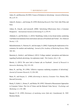 49	
7. REFERENCE LIST
Aaker, D., and Bruzzone, D (1985) ‘Causes of Irritation in Advertising’. Journal of Marketing
49, 2, 47–57.
Aaker,D., Kumar,v., and George, D. (1995) Marketing Research. New York: John Wiley and
Sons.
Aitken, R., Gray,B., and Lawson,R. (2008) ‘Advertising Effectiveness from a Consumer
Perspective’. International Journal of Advertising 27, 2, 279–97.
Alhabash, S., and McAlister, A. (2014) ‘Redefining virality in less broad strokes: predicting
viral behavioral intentions from motivations and uses of Facebook and Twitter’. New Media &
Society, 1–23.
Balasubramanian, S., Peterson, R., and Jarvenpaa, S. (2002) ‘Exploring the implications of m-
commerce for markets and marketing’. Journal of the Academy of Marketing Science 30(4),
348–361.
Bannister,A., Kiefer,J., and Nellums,J. (2013) ‘College students’ perceptions and behaviors
regarding Facebook advertising: An exploratory study’. The Catalyst, 3(1), 1–20.
Barreto, A. (2013) ‘Do users look at banner ads on Facebook’. Journal of Research in
Interactive Marketing, 7(2), 119–139.
Batra, R., and Ray, M. (1986) ‘Affective responses mediating acceptance of advertising’.
Journal of Consumer Research, 13, 234–249.
Bauer, R., and Greyser, S. (1968) Advertising in America, Consumer View. Boston, MA:
Harvard University.
Beatty, S., Kahle, L., Homer, P., and Shekar, M. (1985) ‘Alternative Measurement Approaches
to Consumer Values: The List of Values and the Rokeach Value Survey’. Psychology and
Marketing, 2, 3, 181–200.
Bennett, P. D. (1995) Dictionary of marketing terms (2nd ed.). Lincolnwood, IL: NTC
Business Books.
 